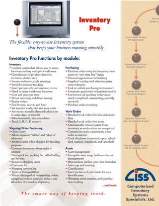 Inventory
                                                                  Pro
The flexible, easy-to-use inventory system
          that keeps your business running smoothly.

Inventory Pro functions by module:
Inventory
                                                    Purchasing
• Locator system that allows you to name
  locations and use multiple warehouses             • Purchase order entry for inventory item
• Classification of products (models,                 assets or “one-time buy” items
  revisions, shades, etc.)                          • Inbound appointment scheduling
• Locate and move, cycle counting                   • Suppliers’ catalog with alternate parts
• Serial/lot number tracking                          cross reference
• Insert pictures of your inventory items           • Link or unlink purchasing to inventory
• Fixed or open warehouse locations                 • Automatic generation of purchase orders
• Cost and price per item                           • Fast browse all purchase orders (can-
• Direct receiving and direct issuing                 celed, completed, outstanding, partially
• Repair orders                                       received)
• Fast browse, search, and filter                   • Purchase order receiving
• Set reorder levels, min and max levels
                                                    Work Orders
• Automatic monthly demand calculation
  in units, days, or months                         • Detailed work orders for kits and assem-
• Bill of materials, kits, assemblies                 blies
• Track A, B, C, D movers                           • Detailed work orders for assets
                                                    • Automatically removes parts from
Shipping/Order Processing                             inventory as work orders are completed
• Order entry                                       • Commits in-stock components when
• Allows separate “bill to” and “ship to”             order is entered
 addresses                                          • Track all phases (requested, open, sched-
• Archives units when shipped for tracking            uled, started, completed, and canceled)
 purposes
                                                    Assets
• Commits inventory when order is
 entered                                            • Asset management
• Prints pick list, packing list, bill of lading,   • Intangible asset usage (software license
 and invoice                                          management)
• Required shipping dates                           • Depreciation (define your own formulas)
• Customer list                                     • Asset tags and tracking
• Shipping carriers list                            • Classification
• Types of transportation                           • Insert pictures of your assets for easy
• Prints a listing of all outstanding orders,         identification
 completed orders, canceled orders, and             • Warranty, serial number, and specifica-
 all orders that need to ship today                   tion tracking
                                                                                      ...and more    Computerized
                                                                                                       Inventory
          The smart way of keeping track.                                                               Systems
                                                                                                    Specialists, Ltd.
 