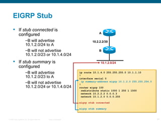 EIGRP Stub If  stub connected  is configured B will advertise 10.1.2.0/24 to A B will not advertise 10.1.2.0/23 or 10.1.4.0/24 If  stub summary  is configured B will advertise 10.1.2.0/23 to A B will not advertise 10.1.2.0/24 or 10.1.4.0/24 ip route 10.1.4.0 255.255.255.0 10.1.1.10 ! interface serial 0 ip summary-address eigrp 10.1.2.0 255.255.254.0 ! router eigrp 100 redistribute static 1000 1 255 1 1500 network 10.2.2.2 0.0.0.3 network 10.1.2.0 0.0.0.255 eigrp stub connected eigrp stub summary 10.1.2.0/24 A B 10.2.2.2/30 