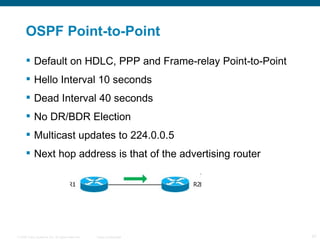 OSPF Point-to-Point Default on HDLC, PPP and Frame-relay Point-to-Point  Hello Interval 10 seconds  Dead Interval 40 seconds  No DR/BDR Election  Multicast updates to 224.0.0.5  Next hop address is that of the advertising router  