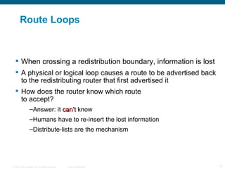 Route Loops When crossing a redistribution boundary, information is lost A physical or logical loop causes a route to be advertised back to the redistributing router that first advertised it How does the router know which route  to accept? Answer:  it  can’t  know Humans have to re-insert the lost information Distribute-lists are the mechanism 
