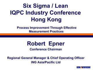 Robert  Epner Conference Chairman Regional General Manager & Chief Operating Officer ING Asia/Pacific Ltd Six Sigma / Lean  IQPC Industry Conference  Hong Kong  Process Improvement Through Effective Measurement Practices 