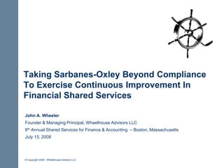 Taking Sarbanes-Oxley Beyond Compliance
To Exercise Continuous Improvement In
Financial Shared Services

John A. Wheeler
Founder & Managing Principal, Wheelhouse Advisors LLC
8th Annual Shared Services for Finance & Accounting – Boston, Massachusetts
July 15, 2008




© Copyright 2008 - Wheelhouse Advisors LLC
 