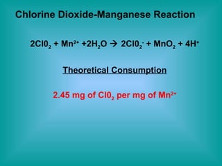 Chlorine Dioxide-Manganese Reaction 2Cl0 2  + Mn 2+  +2H 2 O    2Cl0 2 -  + MnO 2  + 4H + Theoretical Consumption 2.45 mg of Cl0 2  per mg of Mn 2+ 