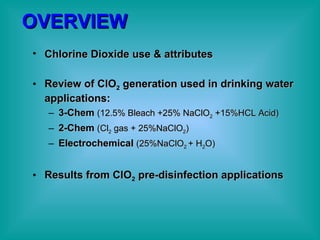 OVERVIEW Chlorine Dioxide use & attributes Review of ClO 2  generation used in drinking water applications: 3-Chem   (12.5% Bleach +25% NaClO 2  +15%HCL Acid) 2-Chem   (Cl 2  gas + 25%NaClO 2 ) Electrochemical   (25%NaClO 2  + H 2 O) Results from ClO 2  pre-disinfection applications 