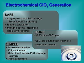 Electrochemical ClO 2   Generation SIMPLE Turnkey installation Fully automated Color touch screen PLC controller  interface Flow paced feed SAFE single precursor technology (PureCide 25 TM  solution)  reliable operation multiple safety interlocks and alarm features PURE 99.5% pure CLO2 gas CLO 2  gas diluted with water into  adsorption column   