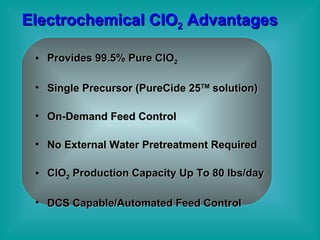 Electrochemical CIO 2  Advantages Provides 99.5% Pure ClO 2 Single Precursor (PureCide 25 TM  solution) On-Demand Feed Control  No External Water Pretreatment Required ClO 2  Production Capacity Up To 80 lbs/day DCS Capable/Automated Feed Control 