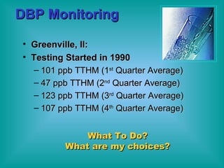 DBP Monitoring Greenville, Il:  Testing Started in 1990  101 ppb TTHM (1 st  Quarter Average) 47 ppb TTHM (2 nd  Quarter Average) 123 ppb TTHM (3 rd  Quarter Average) 107 ppb TTHM (4 th  Quarter Average) What To Do? What are my choices? 