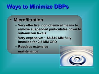 Ways to Minimize DBPs Microfiltration Very effective, non-chemical means to remove suspended particulates down to sub-micron levels Very expensive: ~ $8-$10 MM fully installed for 2.5 MM GPD Requires extensive maintenance  