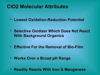 ClO2 Molecular Attributes Lowest Oxidation-Reduction Potential Selective Oxidizer Which Does Not React With Background Organics Effective For the Removal of Bio-Film Works Over a Broad pH Range Readily Reacts With Iron & Manganese 