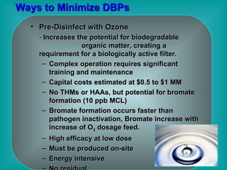 Ways to Minimize DBPs Pre-Disinfect with Ozone -  Increases the potential for biodegradable  organic matter, creating a requirement for a biologically active filter.   Complex operation requires significant training and maintenance Capital costs estimated at $0.5 to $1 MM No THMs or HAAs, but potential for bromate formation (10 ppb MCL) Bromate formation occurs faster than pathogen inactivation, Bromate increase with increase of O 3  dosage feed. High efficacy at low dose Must be produced on-site Energy intensive No residual 