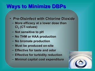 Ways to Minimize DBPs Pre-Disinfect with Chlorine Dioxide More efficacy at a lower dose than Cl 2  (CT-values) Not sensitive to pH No THM or HAA production No bromate production  Must be produced on-site Effective for taste and odor  Effective for turbidity reduction Minimal capital cost expenditure 