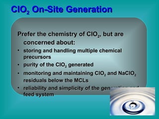 ClO 2  On-Site Generation Prefer the chemistry of ClO 2 , but are concerned about: storing and handling multiple chemical precursors purity of the ClO 2  generated  monitoring and maintaining ClO 2  and NaClO 2  residuals below the MCLs  reliability and simplicity of the generation and feed system 