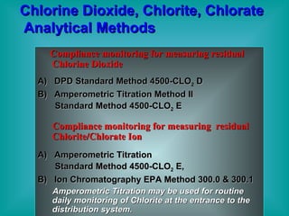 Chlorine Dioxide, Chlorite, Chlorate  Analytical Methods Compliance monitoring for measuring residual Chlorine Dioxide A)  DPD Standard Method 4500-CLO 2  D B)  Amperometric Titration Method II  Standard Method 4500-CLO 2  E Compliance monitoring for measuring  residual Chlorite/Chlorate Ion A)  Amperometric Titration Standard Method 4500-CLO 2  E, B)  Ion Chromatography EPA Method 300.0 & 300.1 Amperometric Titration may be used for routine daily monitoring of Chlorite at the entrance to the distribution system. 