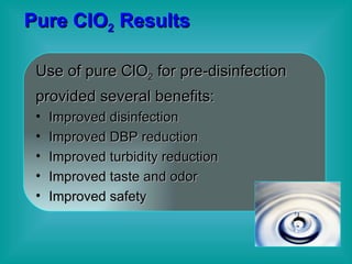 Pure ClO 2  Results Use of pure ClO 2  for pre-disinfection provided several benefits: Improved disinfection  Improved DBP reduction Improved turbidity reduction Improved taste and odor Improved safety 