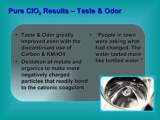 Pure ClO 2  Results – Taste & Odor Taste & Odor greatly improved even with the discontinued use of Carbon & KMnO4 Oxidation of metals and organics to make more negatively charged particles that readily bond to the cationic coagulant “ People in town were asking what had changed. The water tasted more like bottled water.” 