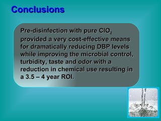 Conclusions Pre-disinfection with pure ClO 2  provided a very cost-effective means for dramatically reducing DBP levels while improving the microbial control, turbidity, taste and odor with a reduction in chemical use resulting in a 3.5 – 4 year ROI. 