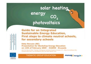 Guide for an Integrated
                   Sustainable Energy Education,
                   First steps to climate neutral schools,
                   for secondary schools
                   Eddy Deruwe (BE)
                   Presentation for Workshop Energy Education
                   on 12th of February 2009 - EUSEW - Brussels
                   with the help of other Thematic Workgroup members Susanna Ceccanti (IT), Malte Schmidthals (GE),
                   Camelia Rata (RO), Eva Stroffekova (SK) and Alan Morton (Uk).


                          THEMATIC GROUP EDUCATION
             THEMATIC GROUP EDUCATION
 EUROPEAN
                                                                                                                      1
                                                                                                                          1
COMMISSION
 