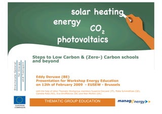 Steps to Low Carbon & (Zero-) Carbon schools
                and beyond


                   Eddy Deruwe (BE)
                   Presentation for Workshop Energy Education
                   on 12th of February 2009 - EUSEW - Brussels
                   with the help of other Thematic Workgroup members Susanna Ceccanti (IT), Malte Schmidthals (GE),
                   Camelia Rata (RO), Eva Stroffekova (SK) and Alan Morton (Uk).


                          THEMATIC GROUP EDUCATION
             THEMATIC GROUP EDUCATION
 EUROPEAN
                                                                                                                      1
                                                                                                                          1
COMMISSION
 