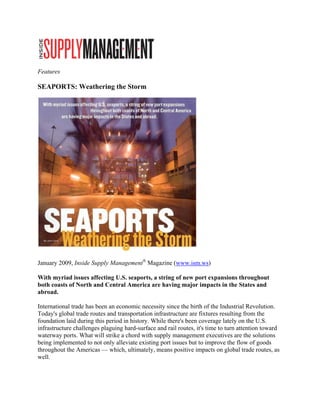 Features
       s

SEAPO
    ORTS: Wea
            athering th Storm
                      he




                                                                    

                              nagement® M
January 2
        2009, Inside Supply Man         Magazine (w
                                                  www.ism.ws)
                                                            )

With myyriad issues affecting U seaports a string of new port e
                              U.S.     s,          f          expansions tthroughout t
both coa of North and Centr America are having major imp
       asts        h          ral     a           g          pacts in the States and
abroad.

Internatio trade ha been an ec
         onal        as           conomic nec  cessity since the birth of the Industri Revolutio
                                                           e              f            ial          on.
Today's gglobal trade routes and tr
                                  ransportation infrastruct ture are fixtu resulting from the
                                                                          ures         g
foundatio laid durin this period in history. While there been cove
         on          ng           d                        e's            erage lately o the U.S.
                                                                                       on
infrastruc
         cture challen
                     nges plaguin hard-surfa and rail r
                                ng            ace           routes, it's tim to turn at
                                                                           me           ttention toward
waterway ports. Wha will strike a chord wit supply ma
         y           at                       th           anagement ex    xecutives are the solutio
                                                                                                   ons
being imp
        mplemented to not only al
                      o           lleviate exist
                                               ting port issu but to im
                                                            ues           mprove the fl of goods
                                                                                      flow
througho the Amer
        out          ricas — whic ultimatel means po
                                  ch,          ly,         ositive impac on global trade routes as
                                                                           cts         l             s,
well.
 