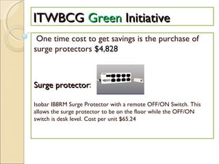 ITWBCG  Green  Initiative One time cost to get savings is the purchase of surge protectors  $4,828 Surge protector : Isobar IB8RM Surge Protector with a remote OFF/ON Switch. This allows the surge protector to be on the floor while the OFF/ON switch is desk level. Cost per unit $65.24 