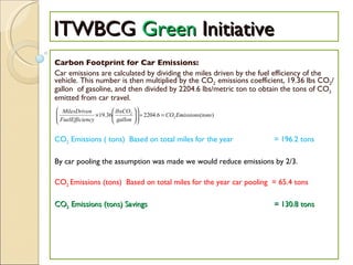 ITWBCG  Green  Initiative Carbon Footprint for Car Emissions: Car emissions are calculated by dividing the miles driven by the fuel efficiency of the vehicle. This number is then multiplied by the CO 2  emissions coefficient, 19.36 lbs CO 2 /gallon  of gasoline, and then divided by 2204.6 lbs/metric ton to obtain the tons of CO 2  emitted from car travel. CO 2  Emissions ( tons)  Based on total miles for the year    = 196.2 tons By car pooling the assumption was made we would reduce emissions by 2/3.  CO 2  Emissions (tons)  Based on total miles for the year car pooling  = 65.4 tons CO 2  Emissions (tons) Savings   = 130.8 tons     