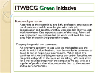 ITWBCG  Green  Initiative   Boost employee morale: According to the research by two BYU professors, employees on the alternative schedule were happier with their job, compensation and benefits, and they were also less likely to seek work elsewhere. One important aspect of the study, Facer said, was employees' perceptions that the work week took less time away from the family and personal interests.  Company image with our customers: An innovative company, in step with the marketplace and the world in which it does business, must be seen by its customers as doing its part in helping our environment.  When asked by a customer what we are doing to reduce our carbon footprint, we can point with pride to the steps we are taking.  We must strive for a well-rounded image with the companies we deal with, as a supplier of goods and services, responsive both to the customer and to our environment. 