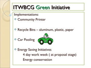 ITWBCG  Green  Initiative Implementations: Community Printer Recycle Bins – aluminum, plastic, paper Car Pooling  Energy Saving Initiatives 4 day work week ( at proposal stage) Energy conservation 