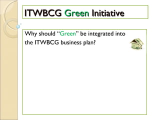 ITWBCG  Green  Initiative Why should “ Green ” be integrated into the ITWBCG business plan? 