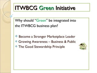 ITWBCG  Green  Initiative Why should “ Green ” be integrated into the ITWBCG business plan? Become a Stronger Marketplace Leader Growing Awareness – Business & Public The Good Stewardship Principle 