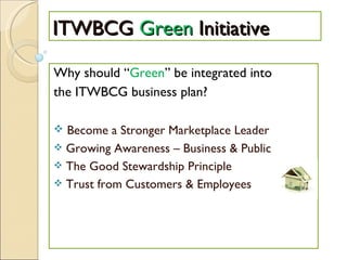 ITWBCG  Green  Initiative Why should “ Green ” be integrated into the ITWBCG business plan? Become a Stronger Marketplace Leader Growing Awareness – Business & Public The Good Stewardship Principle Trust from Customers & Employees 