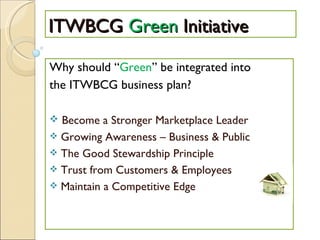 ITWBCG  Green  Initiative Why should “ Green ” be integrated into the ITWBCG business plan? Become a Stronger Marketplace Leader Growing Awareness – Business & Public The Good Stewardship Principle Trust from Customers & Employees Maintain a Competitive Edge 
