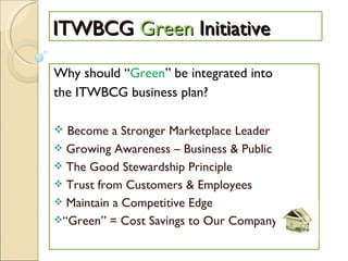 ITWBCG  Green  Initiative Why should “ Green ” be integrated into the ITWBCG business plan? Become a Stronger Marketplace Leader Growing Awareness – Business & Public The Good Stewardship Principle Trust from Customers & Employees Maintain a Competitive Edge “ Green” = Cost Savings to Our Company 