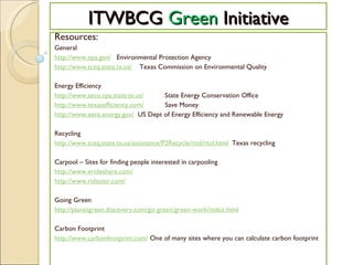 ITWBCG  Green  Initiative Resources: General http://www.epa.gov/    Environmental Protection Agency http://www.tceq.state.tx.us/     Texas Commission on Environmental Quality Energy Efficiency http://www.seco.cpa.state.tx.us/            State Energy Conservation Office http://www.texasefficiency.com/            Save Money http://www.eere.energy.gov/   US Dept of Energy Efficiency and Renewable Energy Recycling http://www.tceq.state.tx.us/assistance/P2Recycle/rtol/rtol.html   Texas recycling Carpool – Sites for finding people interested in carpooling http://www.erideshare.com/   http://www.ridester.com/   Going Green http://planetgreen.discovery.com/go-green/green-work/index.html     Carbon Footprint http://www.carbonfootprint.com/  One of many sites where you can calculate carbon footprint 