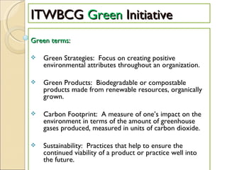 ITWBCG  Green  Initiative Green terms: Green Strategies:  Focus on creating positive environmental attributes throughout an organization.  Green Products:  Biodegradable or compostable products made from renewable resources, organically grown. Carbon Footprint:  A measure of one’s impact on the environment in terms of the amount of greenhouse gases produced, measured in units of carbon dioxide. Sustainability:  Practices that help to ensure the continued viability of a product or practice well into the future.  