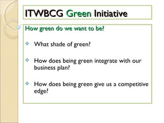 ITWBCG  Green  Initiative How green do we want to be? What shade of green? How does being green integrate with our business plan? How does being green give us a competitive edge? 