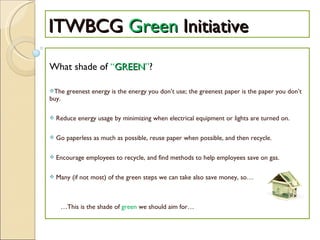ITWBCG  Green  Initiative What shade of  “ GREEN ” ? The greenest energy is the energy you don’t use; the greenest paper is the paper you don’t buy. Reduce energy usage by minimizing when electrical equipment or lights are turned on. Go paperless as much as possible, reuse paper when possible, and then recycle. Encourage employees to recycle, and find methods to help employees save on gas. Many (if not most) of the green steps we can take also save money, so… … This is the shade of  green  we should aim for… 