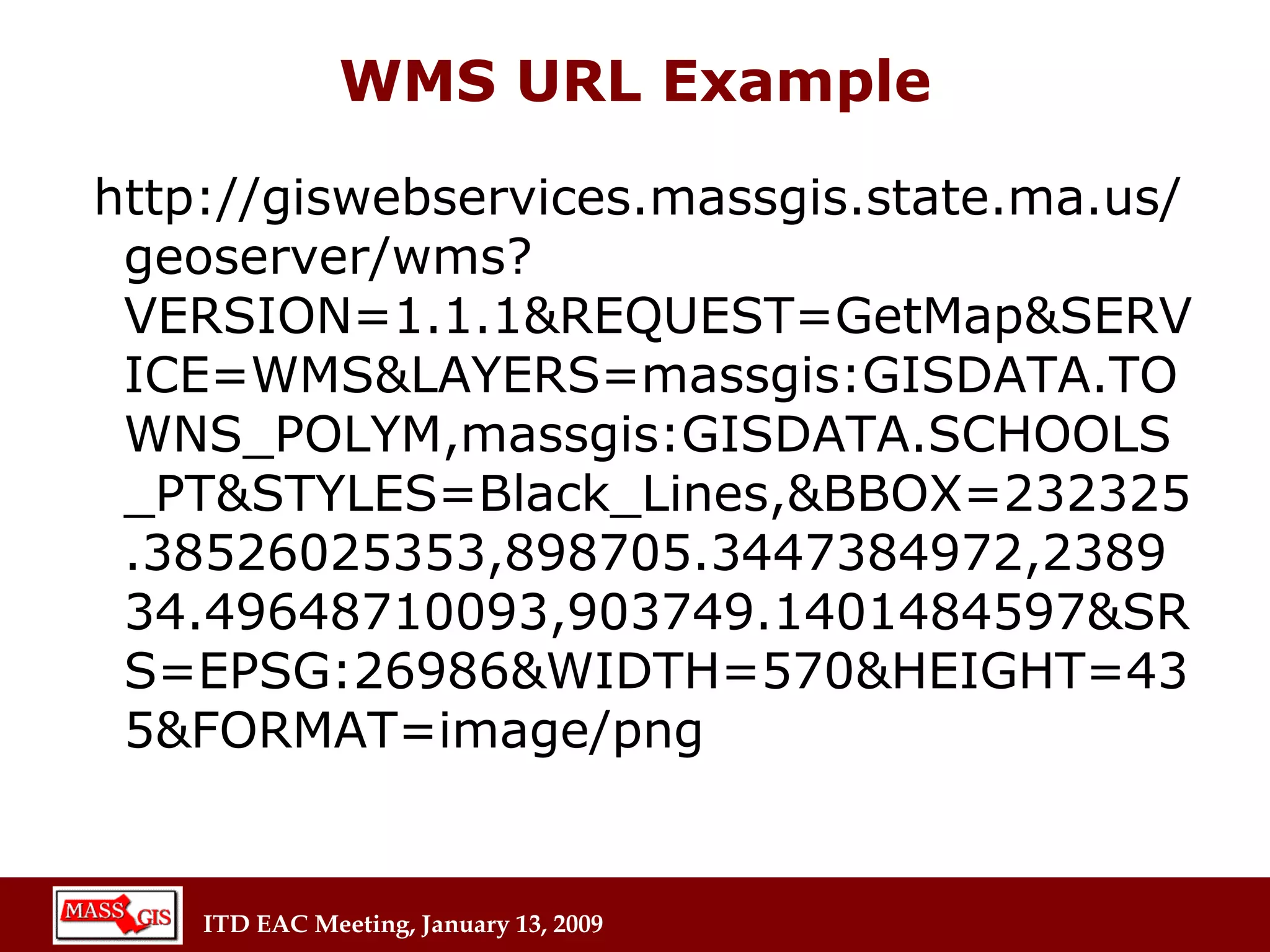 WMS URL Example http://giswebservices.massgis.state.ma.us/geoserver/wms?VERSION=1.1.1&REQUEST=GetMap&SERVICE=WMS&LAYERS=massgis:GISDATA.TOWNS_POLYM,massgis:GISDATA.SCHOOLS_PT&STYLES=Black_Lines,&BBOX=232325.38526025353,898705.3447384972,238934.49648710093,903749.1401484597&SRS=EPSG:26986&WIDTH=570&HEIGHT=435&FORMAT=image/png 