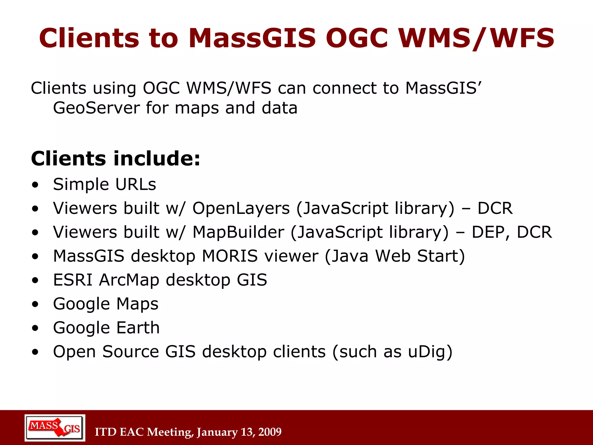 Clients to MassGIS OGC WMS/WFS Clients using OGC WMS/WFS can connect to MassGIS’ GeoServer for maps and data Clients include: Simple URLs Viewers built w/ OpenLayers (JavaScript library) – DCR Viewers built w/ MapBuilder (JavaScript library) – DEP, DCR MassGIS desktop MORIS viewer (Java Web Start) ESRI ArcMap desktop GIS Google Maps Google Earth Open Source GIS desktop clients (such as uDig) 