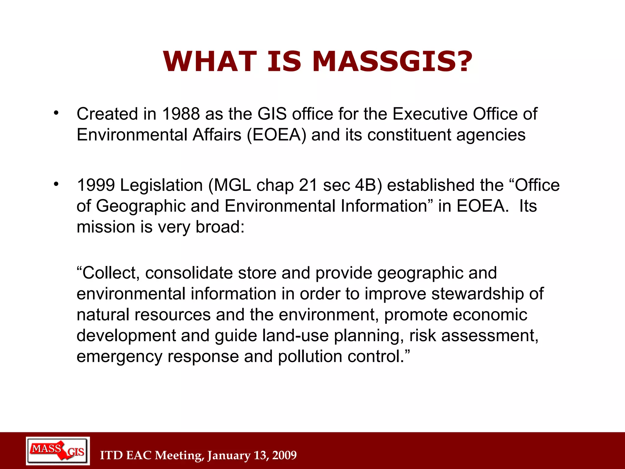 Created in 1988 as the GIS office for the Executive Office of Environmental Affairs (EOEA) and its constituent agencies 1999 Legislation (MGL chap 21 sec 4B) established the “Office of Geographic and Environmental Information” in EOEA.  Its mission is very broad: “ Collect, consolidate store and provide geographic and environmental   information in order to improve stewardship of natural resources and the environment, promote economic development and guide land-use planning, risk assessment, emergency response and pollution control.” WHAT IS MASSGIS? 