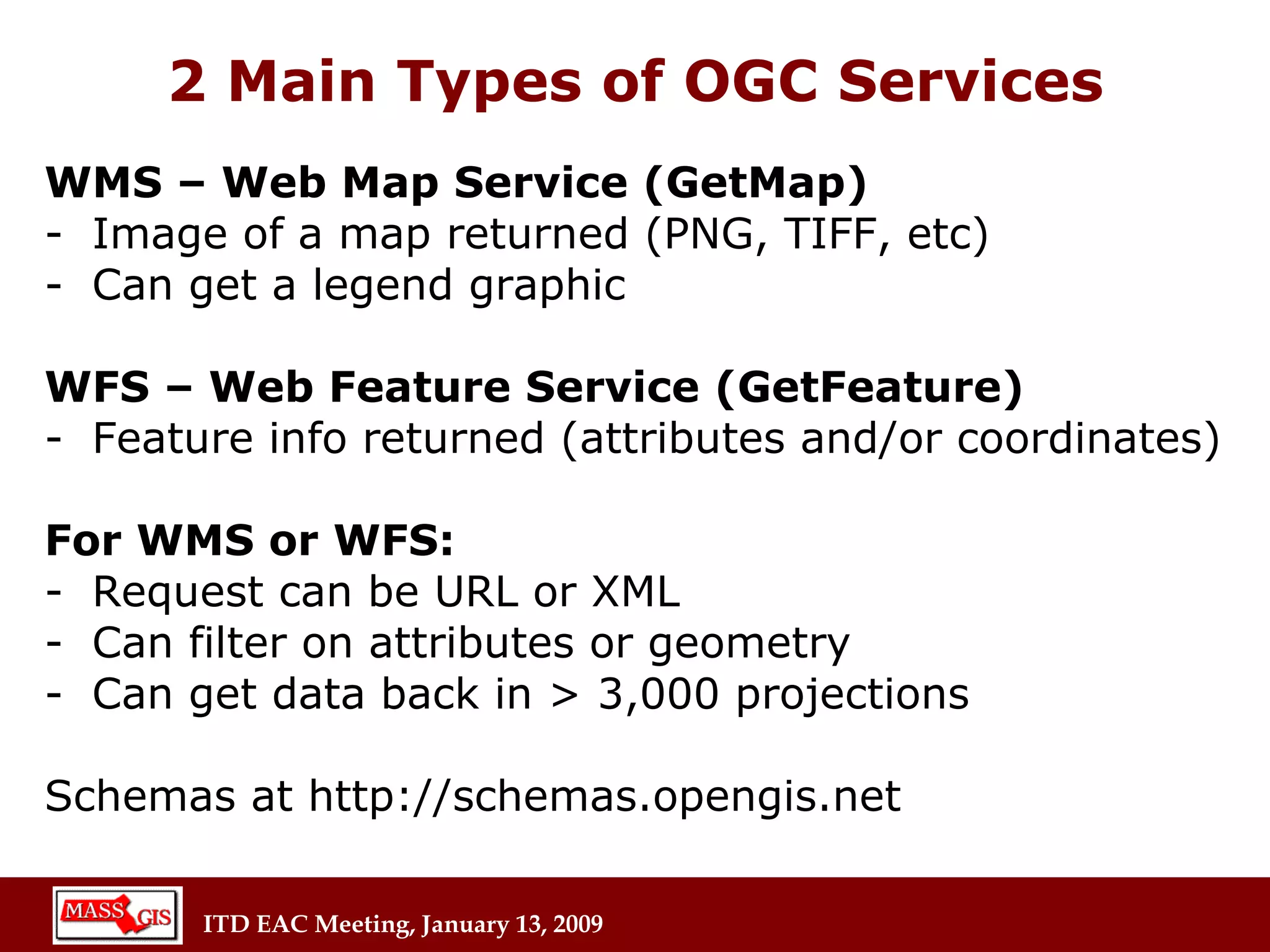 2 Main Types of OGC Services WMS – Web Map Service (GetMap) Image of a map returned (PNG, TIFF, etc) Can get a legend graphic WFS – Web Feature Service (GetFeature) Feature info returned (attributes and/or coordinates) For WMS or WFS: Request can be URL or XML Can filter on attributes or geometry Can get data back in > 3,000 projections Schemas at http://schemas.opengis.net 