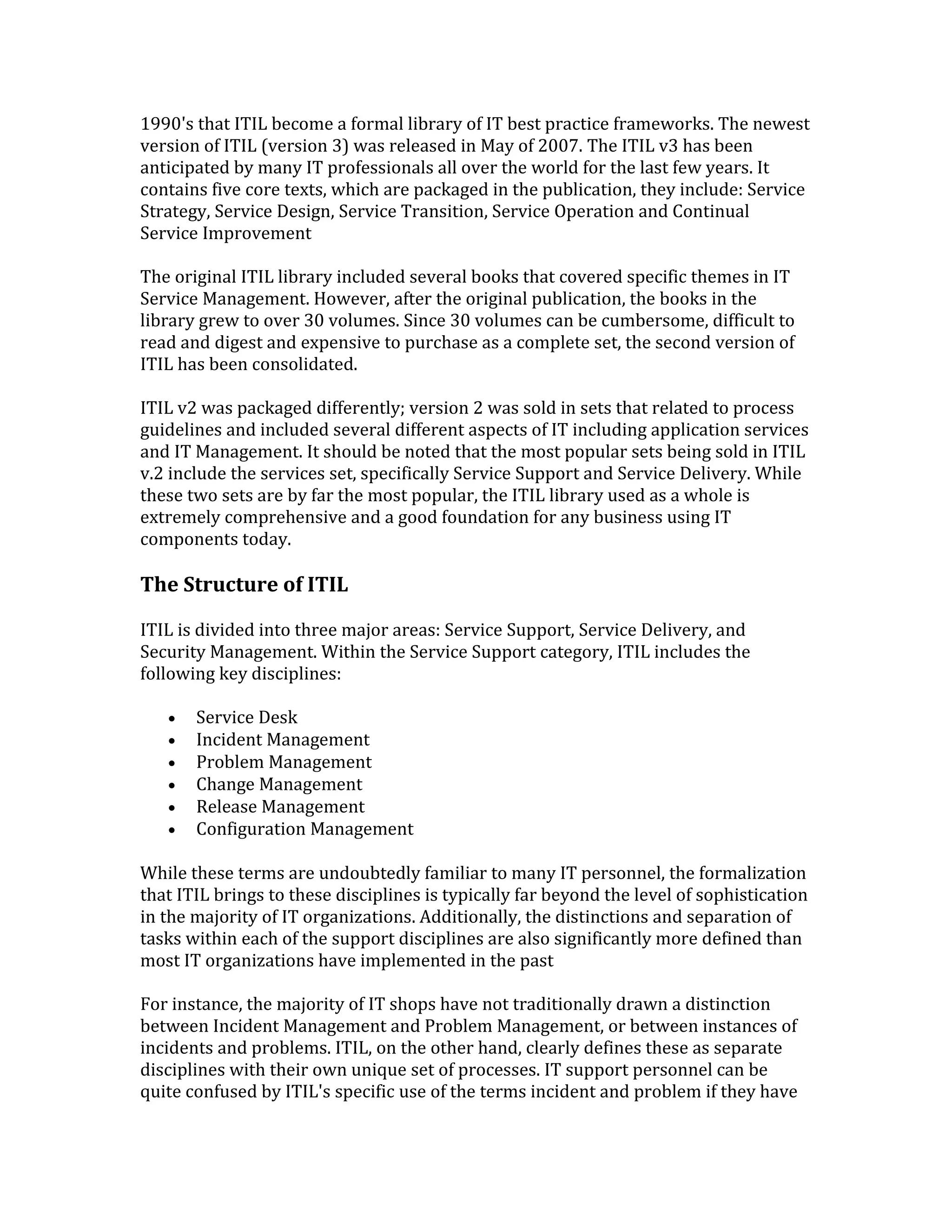 1990's that ITIL become a formal library of IT best practice frameworks. The newest
version of ITIL (version 3) was released in May of 2007. The ITIL v3 has been
anticipated by many IT professionals all over the world for the last few years. It
contains five core texts, which are packaged in the publication, they include: Service
Strategy, Service Design, Service Transition, Service Operation and Continual
Service Improvement
The original ITIL library included several books that covered specific themes in IT
Service Management. However, after the original publication, the books in the
library grew to over 30 volumes. Since 30 volumes can be cumbersome, difficult to
read and digest and expensive to purchase as a complete set, the second version of
ITIL has been consolidated.
ITIL v2 was packaged differently; version 2 was sold in sets that related to process
guidelines and included several different aspects of IT including application services
and IT Management. It should be noted that the most popular sets being sold in ITIL
v.2 include the services set, specifically Service Support and Service Delivery. While
these two sets are by far the most popular, the ITIL library used as a whole is
extremely comprehensive and a good foundation for any business using IT
components today.
The Structure of ITIL
ITIL is divided into three major areas: Service Support, Service Delivery, and
Security Management. Within the Service Support category, ITIL includes the
following key disciplines:
• Service Desk
• Incident Management
• Problem Management
• Change Management
• Release Management
• Configuration Management
While these terms are undoubtedly familiar to many IT personnel, the formalization
that ITIL brings to these disciplines is typically far beyond the level of sophistication
in the majority of IT organizations. Additionally, the distinctions and separation of
tasks within each of the support disciplines are also significantly more defined than
most IT organizations have implemented in the past
For instance, the majority of IT shops have not traditionally drawn a distinction
between Incident Management and Problem Management, or between instances of
incidents and problems. ITIL, on the other hand, clearly defines these as separate
disciplines with their own unique set of processes. IT support personnel can be
quite confused by ITIL's specific use of the terms incident and problem if they have
 