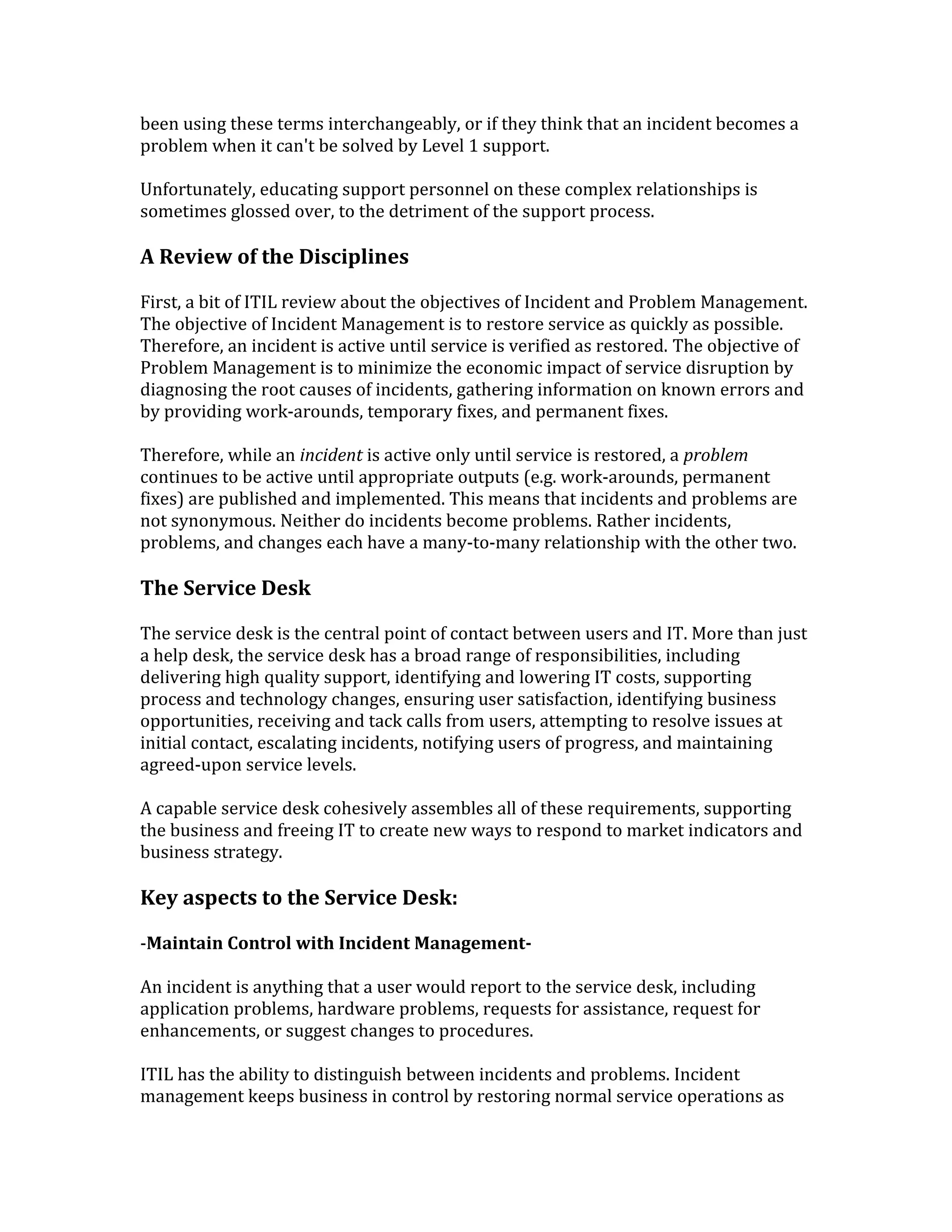 been using these terms interchangeably, or if they think that an incident becomes a
problem when it can't be solved by Level 1 support.
Unfortunately, educating support personnel on these complex relationships is
sometimes glossed over, to the detriment of the support process.
A Review of the Disciplines
First, a bit of ITIL review about the objectives of Incident and Problem Management.
The objective of Incident Management is to restore service as quickly as possible.
Therefore, an incident is active until service is verified as restored. The objective of
Problem Management is to minimize the economic impact of service disruption by
diagnosing the root causes of incidents, gathering information on known errors and
by providing work-arounds, temporary fixes, and permanent fixes.
Therefore, while an incident is active only until service is restored, a problem
continues to be active until appropriate outputs (e.g. work-arounds, permanent
fixes) are published and implemented. This means that incidents and problems are
not synonymous. Neither do incidents become problems. Rather incidents,
problems, and changes each have a many-to-many relationship with the other two.
The Service Desk
The service desk is the central point of contact between users and IT. More than just
a help desk, the service desk has a broad range of responsibilities, including
delivering high quality support, identifying and lowering IT costs, supporting
process and technology changes, ensuring user satisfaction, identifying business
opportunities, receiving and tack calls from users, attempting to resolve issues at
initial contact, escalating incidents, notifying users of progress, and maintaining
agreed-upon service levels.
A capable service desk cohesively assembles all of these requirements, supporting
the business and freeing IT to create new ways to respond to market indicators and
business strategy.
Key aspects to the Service Desk:
-Maintain Control with Incident Management-
An incident is anything that a user would report to the service desk, including
application problems, hardware problems, requests for assistance, request for
enhancements, or suggest changes to procedures.
ITIL has the ability to distinguish between incidents and problems. Incident
management keeps business in control by restoring normal service operations as
 