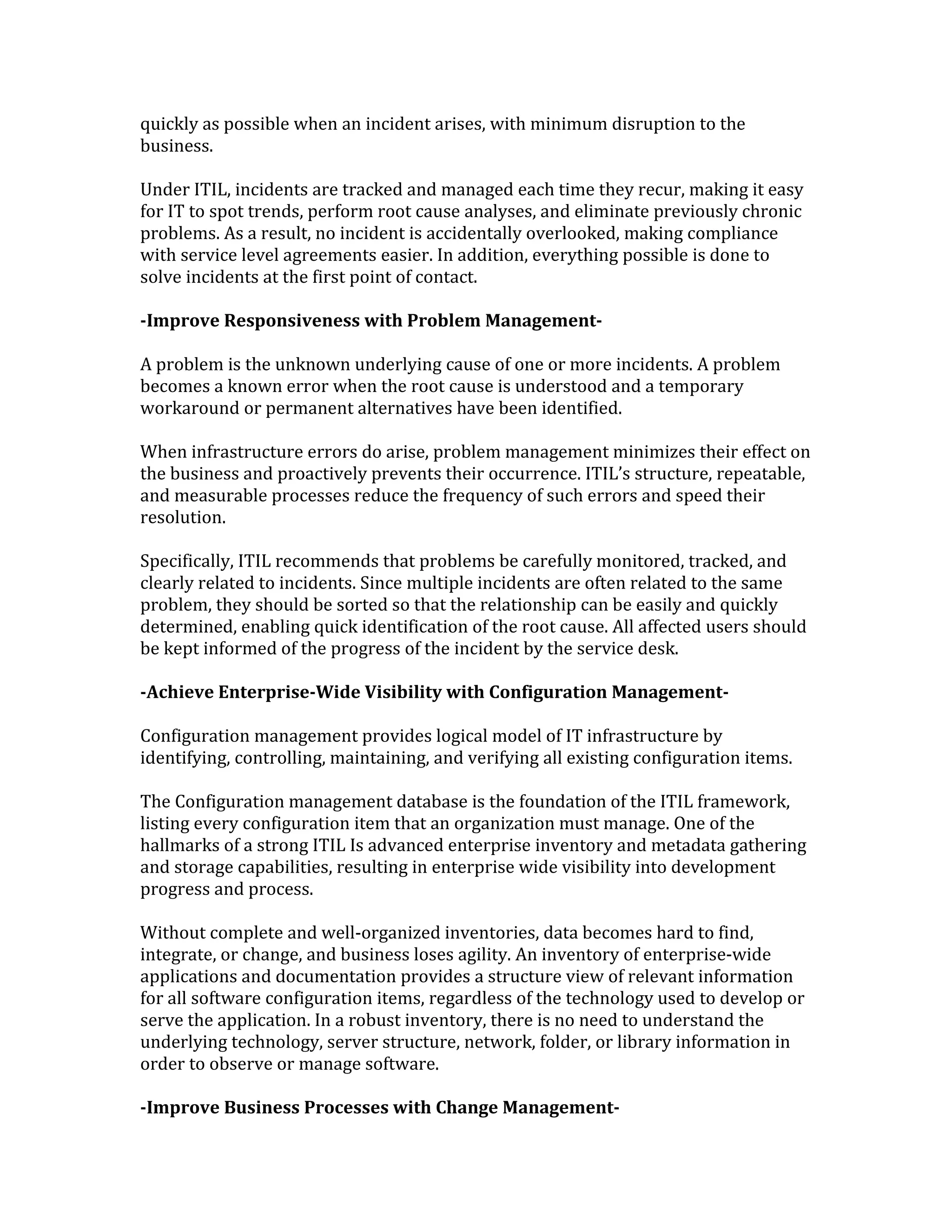 quickly as possible when an incident arises, with minimum disruption to the
business.
Under ITIL, incidents are tracked and managed each time they recur, making it easy
for IT to spot trends, perform root cause analyses, and eliminate previously chronic
problems. As a result, no incident is accidentally overlooked, making compliance
with service level agreements easier. In addition, everything possible is done to
solve incidents at the first point of contact.
-Improve Responsiveness with Problem Management-
A problem is the unknown underlying cause of one or more incidents. A problem
becomes a known error when the root cause is understood and a temporary
workaround or permanent alternatives have been identified.
When infrastructure errors do arise, problem management minimizes their effect on
the business and proactively prevents their occurrence. ITIL’s structure, repeatable,
and measurable processes reduce the frequency of such errors and speed their
resolution.
Specifically, ITIL recommends that problems be carefully monitored, tracked, and
clearly related to incidents. Since multiple incidents are often related to the same
problem, they should be sorted so that the relationship can be easily and quickly
determined, enabling quick identification of the root cause. All affected users should
be kept informed of the progress of the incident by the service desk.
-Achieve Enterprise-Wide Visibility with Configuration Management-
Configuration management provides logical model of IT infrastructure by
identifying, controlling, maintaining, and verifying all existing configuration items.
The Configuration management database is the foundation of the ITIL framework,
listing every configuration item that an organization must manage. One of the
hallmarks of a strong ITIL Is advanced enterprise inventory and metadata gathering
and storage capabilities, resulting in enterprise wide visibility into development
progress and process.
Without complete and well-organized inventories, data becomes hard to find,
integrate, or change, and business loses agility. An inventory of enterprise-wide
applications and documentation provides a structure view of relevant information
for all software configuration items, regardless of the technology used to develop or
serve the application. In a robust inventory, there is no need to understand the
underlying technology, server structure, network, folder, or library information in
order to observe or manage software.
-Improve Business Processes with Change Management-
 