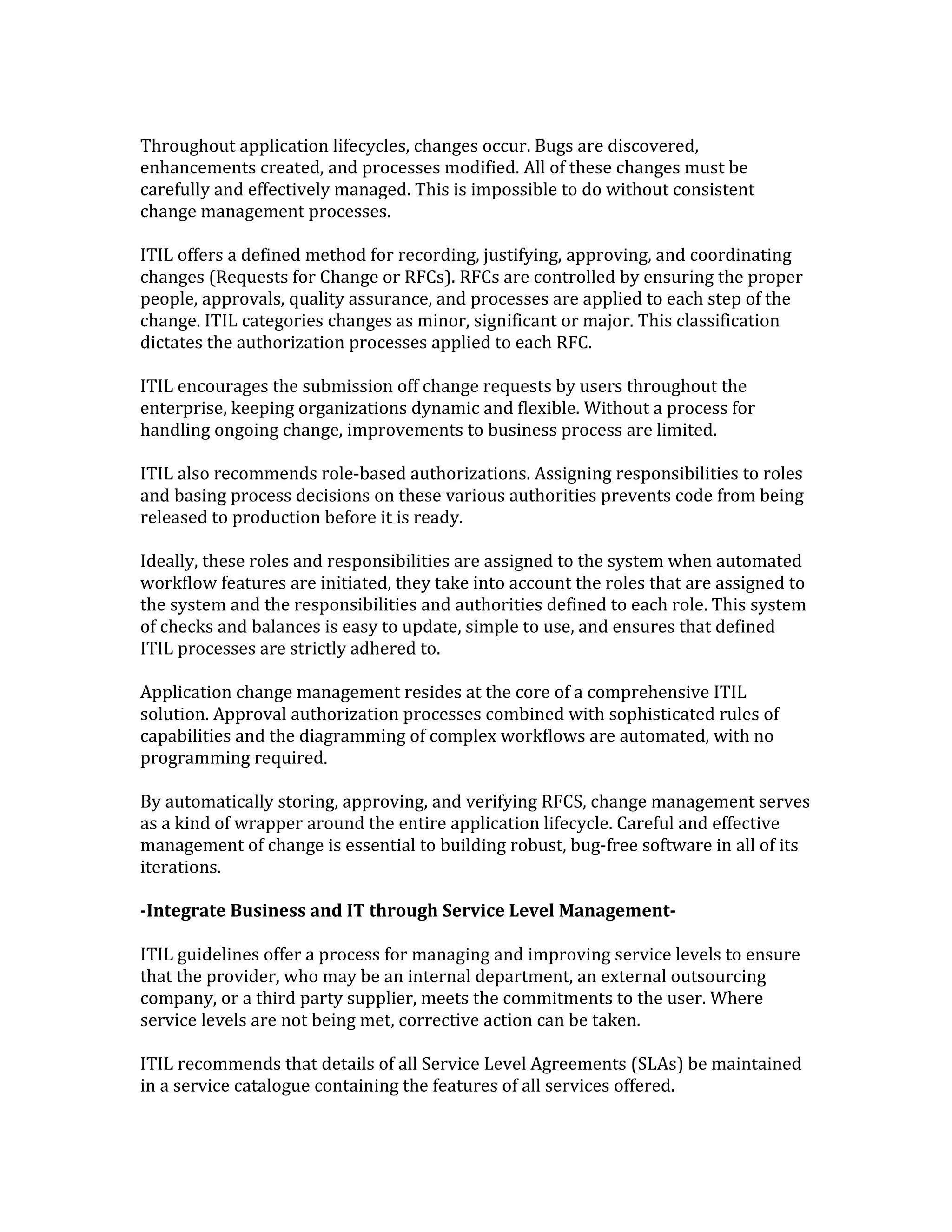 Throughout application lifecycles, changes occur. Bugs are discovered,
enhancements created, and processes modified. All of these changes must be
carefully and effectively managed. This is impossible to do without consistent
change management processes.
ITIL offers a defined method for recording, justifying, approving, and coordinating
changes (Requests for Change or RFCs). RFCs are controlled by ensuring the proper
people, approvals, quality assurance, and processes are applied to each step of the
change. ITIL categories changes as minor, significant or major. This classification
dictates the authorization processes applied to each RFC.
ITIL encourages the submission off change requests by users throughout the
enterprise, keeping organizations dynamic and flexible. Without a process for
handling ongoing change, improvements to business process are limited.
ITIL also recommends role-based authorizations. Assigning responsibilities to roles
and basing process decisions on these various authorities prevents code from being
released to production before it is ready.
Ideally, these roles and responsibilities are assigned to the system when automated
workflow features are initiated, they take into account the roles that are assigned to
the system and the responsibilities and authorities defined to each role. This system
of checks and balances is easy to update, simple to use, and ensures that defined
ITIL processes are strictly adhered to.
Application change management resides at the core of a comprehensive ITIL
solution. Approval authorization processes combined with sophisticated rules of
capabilities and the diagramming of complex workflows are automated, with no
programming required.
By automatically storing, approving, and verifying RFCS, change management serves
as a kind of wrapper around the entire application lifecycle. Careful and effective
management of change is essential to building robust, bug-free software in all of its
iterations.
-Integrate Business and IT through Service Level Management-
ITIL guidelines offer a process for managing and improving service levels to ensure
that the provider, who may be an internal department, an external outsourcing
company, or a third party supplier, meets the commitments to the user. Where
service levels are not being met, corrective action can be taken.
ITIL recommends that details of all Service Level Agreements (SLAs) be maintained
in a service catalogue containing the features of all services offered.
 