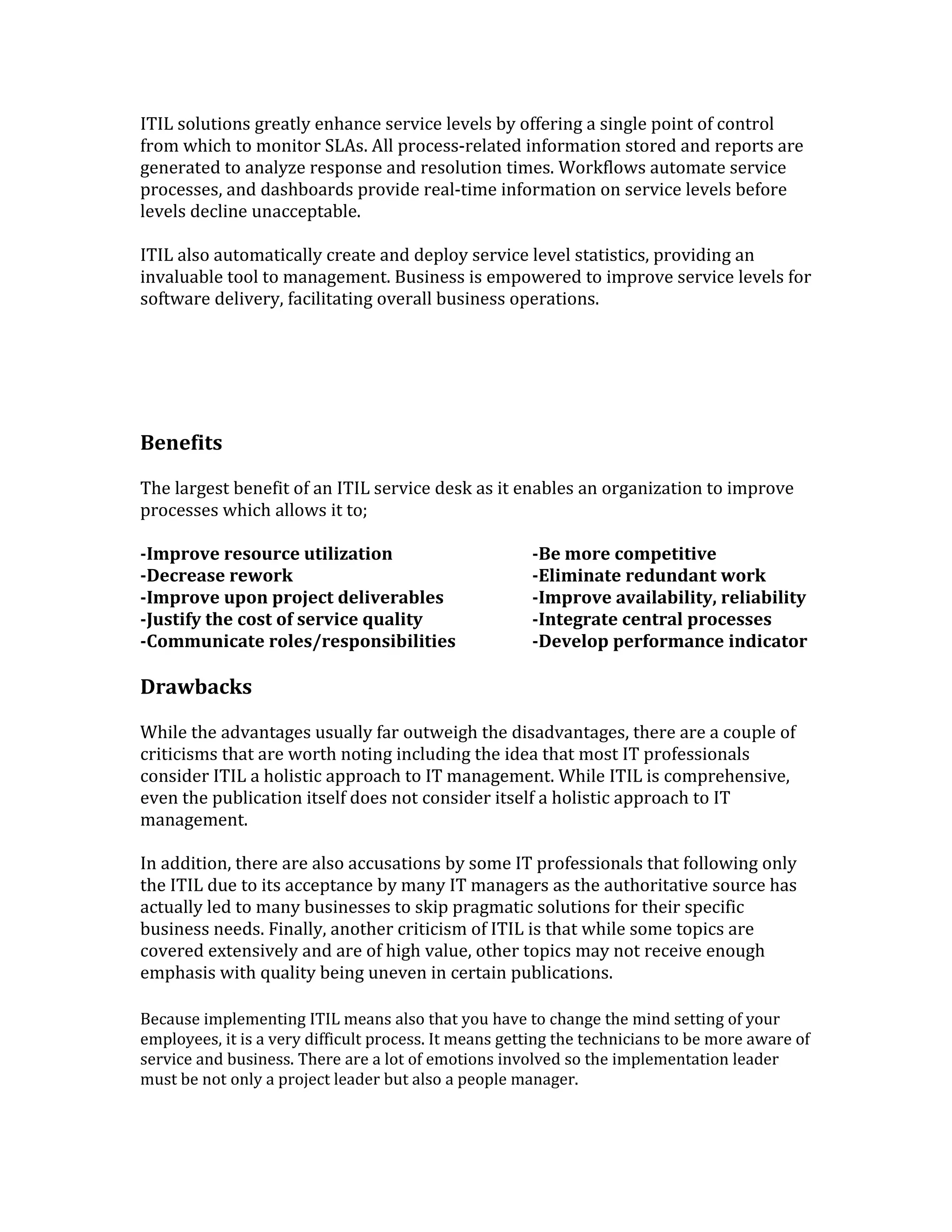 ITIL solutions greatly enhance service levels by offering a single point of control
from which to monitor SLAs. All process-related information stored and reports are
generated to analyze response and resolution times. Workflows automate service
processes, and dashboards provide real-time information on service levels before
levels decline unacceptable.
ITIL also automatically create and deploy service level statistics, providing an
invaluable tool to management. Business is empowered to improve service levels for
software delivery, facilitating overall business operations.
Benefits
The largest benefit of an ITIL service desk as it enables an organization to improve
processes which allows it to;
-Improve resource utilization -Be more competitive
-Decrease rework -Eliminate redundant work
-Improve upon project deliverables -Improve availability, reliability
-Justify the cost of service quality -Integrate central processes
-Communicate roles/responsibilities -Develop performance indicator
Drawbacks
While the advantages usually far outweigh the disadvantages, there are a couple of
criticisms that are worth noting including the idea that most IT professionals
consider ITIL a holistic approach to IT management. While ITIL is comprehensive,
even the publication itself does not consider itself a holistic approach to IT
management.
In addition, there are also accusations by some IT professionals that following only
the ITIL due to its acceptance by many IT managers as the authoritative source has
actually led to many businesses to skip pragmatic solutions for their specific
business needs. Finally, another criticism of ITIL is that while some topics are
covered extensively and are of high value, other topics may not receive enough
emphasis with quality being uneven in certain publications.
Because implementing ITIL means also that you have to change the mind setting of your
employees, it is a very difficult process. It means getting the technicians to be more aware of
service and business. There are a lot of emotions involved so the implementation leader
must be not only a project leader but also a people manager.
 