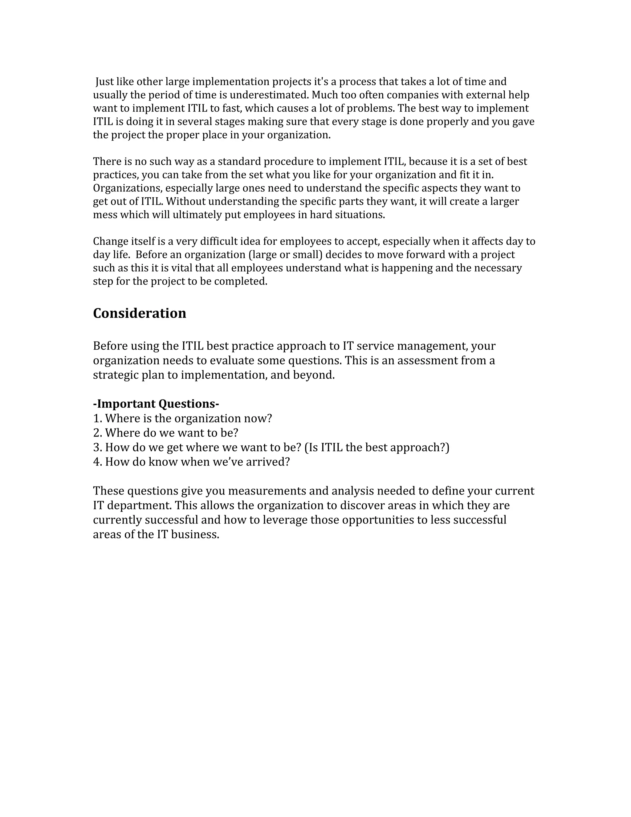 Just like other large implementation projects it's a process that takes a lot of time and
usually the period of time is underestimated. Much too often companies with external help
want to implement ITIL to fast, which causes a lot of problems. The best way to implement
ITIL is doing it in several stages making sure that every stage is done properly and you gave
the project the proper place in your organization.
There is no such way as a standard procedure to implement ITIL, because it is a set of best
practices, you can take from the set what you like for your organization and fit it in.
Organizations, especially large ones need to understand the specific aspects they want to
get out of ITIL. Without understanding the specific parts they want, it will create a larger
mess which will ultimately put employees in hard situations.
Change itself is a very difficult idea for employees to accept, especially when it affects day to
day life. Before an organization (large or small) decides to move forward with a project
such as this it is vital that all employees understand what is happening and the necessary
step for the project to be completed.
Consideration
Before using the ITIL best practice approach to IT service management, your
organization needs to evaluate some questions. This is an assessment from a
strategic plan to implementation, and beyond.
-Important Questions-
1. Where is the organization now?
2. Where do we want to be?
3. How do we get where we want to be? (Is ITIL the best approach?)
4. How do know when we’ve arrived?
These questions give you measurements and analysis needed to define your current
IT department. This allows the organization to discover areas in which they are
currently successful and how to leverage those opportunities to less successful
areas of the IT business.
 