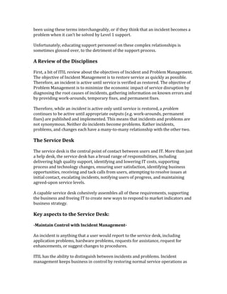 been using these terms interchangeably, or if they think that an incident becomes a
problem when it can't be solved by Level 1 support.
Unfortunately, educating support personnel on these complex relationships is
sometimes glossed over, to the detriment of the support process.
A Review of the Disciplines
First, a bit of ITIL review about the objectives of Incident and Problem Management.
The objective of Incident Management is to restore service as quickly as possible.
Therefore, an incident is active until service is verified as restored. The objective of
Problem Management is to minimize the economic impact of service disruption by
diagnosing the root causes of incidents, gathering information on known errors and
by providing work-arounds, temporary fixes, and permanent fixes.
Therefore, while an incident is active only until service is restored, a problem
continues to be active until appropriate outputs (e.g. work-arounds, permanent
fixes) are published and implemented. This means that incidents and problems are
not synonymous. Neither do incidents become problems. Rather incidents,
problems, and changes each have a many-to-many relationship with the other two.
The Service Desk
The service desk is the central point of contact between users and IT. More than just
a help desk, the service desk has a broad range of responsibilities, including
delivering high quality support, identifying and lowering IT costs, supporting
process and technology changes, ensuring user satisfaction, identifying business
opportunities, receiving and tack calls from users, attempting to resolve issues at
initial contact, escalating incidents, notifying users of progress, and maintaining
agreed-upon service levels.
A capable service desk cohesively assembles all of these requirements, supporting
the business and freeing IT to create new ways to respond to market indicators and
business strategy.
Key aspects to the Service Desk:
-Maintain Control with Incident Management-
An incident is anything that a user would report to the service desk, including
application problems, hardware problems, requests for assistance, request for
enhancements, or suggest changes to procedures.
ITIL has the ability to distinguish between incidents and problems. Incident
management keeps business in control by restoring normal service operations as
 