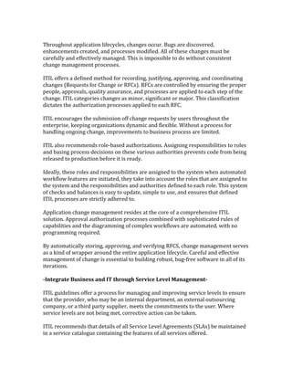 Throughout application lifecycles, changes occur. Bugs are discovered,
enhancements created, and processes modified. All of these changes must be
carefully and effectively managed. This is impossible to do without consistent
change management processes.
ITIL offers a defined method for recording, justifying, approving, and coordinating
changes (Requests for Change or RFCs). RFCs are controlled by ensuring the proper
people, approvals, quality assurance, and processes are applied to each step of the
change. ITIL categories changes as minor, significant or major. This classification
dictates the authorization processes applied to each RFC.
ITIL encourages the submission off change requests by users throughout the
enterprise, keeping organizations dynamic and flexible. Without a process for
handling ongoing change, improvements to business process are limited.
ITIL also recommends role-based authorizations. Assigning responsibilities to roles
and basing process decisions on these various authorities prevents code from being
released to production before it is ready.
Ideally, these roles and responsibilities are assigned to the system when automated
workflow features are initiated, they take into account the roles that are assigned to
the system and the responsibilities and authorities defined to each role. This system
of checks and balances is easy to update, simple to use, and ensures that defined
ITIL processes are strictly adhered to.
Application change management resides at the core of a comprehensive ITIL
solution. Approval authorization processes combined with sophisticated rules of
capabilities and the diagramming of complex workflows are automated, with no
programming required.
By automatically storing, approving, and verifying RFCS, change management serves
as a kind of wrapper around the entire application lifecycle. Careful and effective
management of change is essential to building robust, bug-free software in all of its
iterations.
-Integrate Business and IT through Service Level Management-
ITIL guidelines offer a process for managing and improving service levels to ensure
that the provider, who may be an internal department, an external outsourcing
company, or a third party supplier, meets the commitments to the user. Where
service levels are not being met, corrective action can be taken.
ITIL recommends that details of all Service Level Agreements (SLAs) be maintained
in a service catalogue containing the features of all services offered.
 