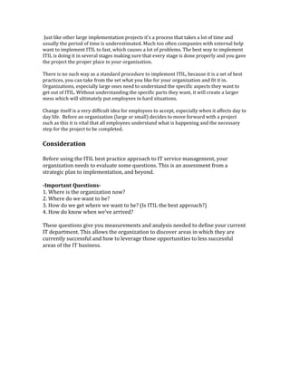 Just like other large implementation projects it's a process that takes a lot of time and
usually the period of time is underestimated. Much too often companies with external help
want to implement ITIL to fast, which causes a lot of problems. The best way to implement
ITIL is doing it in several stages making sure that every stage is done properly and you gave
the project the proper place in your organization.
There is no such way as a standard procedure to implement ITIL, because it is a set of best
practices, you can take from the set what you like for your organization and fit it in.
Organizations, especially large ones need to understand the specific aspects they want to
get out of ITIL. Without understanding the specific parts they want, it will create a larger
mess which will ultimately put employees in hard situations.
Change itself is a very difficult idea for employees to accept, especially when it affects day to
day life. Before an organization (large or small) decides to move forward with a project
such as this it is vital that all employees understand what is happening and the necessary
step for the project to be completed.
Consideration
Before using the ITIL best practice approach to IT service management, your
organization needs to evaluate some questions. This is an assessment from a
strategic plan to implementation, and beyond.
-Important Questions-
1. Where is the organization now?
2. Where do we want to be?
3. How do we get where we want to be? (Is ITIL the best approach?)
4. How do know when we’ve arrived?
These questions give you measurements and analysis needed to define your current
IT department. This allows the organization to discover areas in which they are
currently successful and how to leverage those opportunities to less successful
areas of the IT business.
 