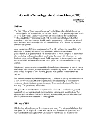 Information Technology Infrastructure Library (ITIL)
Jason Mansur
02/23/09
Defined
The OGC (Office of Government Commerce) in the UK developed the Information
Technology Infrastructure Library in the mid 1980’s. ITIL originally begin as a series
of books that outline a comprehensive set of “best practices” for Information
Technology (IT) service management. ITIL promotes a qualitative, rather than
quantitative approach to achieving IT service management results that are aligned
with business. It acts as the enabler to cement business effectiveness in the use of
information systems.
As organizations shift from understanding IT to fully utilizing the capabilities of it
they need to understand how to take a business approach towards this
phenomenon. It is quite common for business units to work alongside in a company
(i.e. marketing and operations) this needs to be the same with other various
business units and the IT department. As IT progresses it gives organizations tools
that have never been available before and it opens the doors to new and exciting
arenas.
ITIL focuses on the service aspect of IT, which allows organizations to improve their
credibility, effectiveness, while at the same time reducing costs. ITIL has become the
most widely accepted IT best practice, process management framework in the
world.
ITIL emphasizes the importance of providing IT services to satisfy business needs in
a cost effective manner. Many IT organizations are attempting to become more
customer oriented to demonstrate their contribution to the business. The library
can help IT organizations achieve this.
ITIL provides a consistent and comprehensive approach to service management
ranging from software products to consultancy, training, and qualifications. The
common approach brings with it a common language of ITIL terms, which permits
better communication between IT and suppliers.
History of ITIL
ITIL has had a long history of development, and many IT professionals believe that
ITIL grew out of the yellow books, which were best practices and guidelines that
were used in IBM during the 1980's, however it wasn't until the middle of the
 